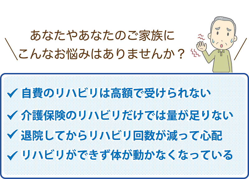 あなたやご家族にこんなお悩みありませんか？
            ✓自費リハビリは高額で受けられない
            ✓介護保険のリハビリだけでは量が足りない
            ✓退院してからリハビリ回数が減って心配
            ✓リハビリができず体が動かなくなっている